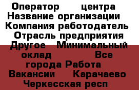 Оператор call-центра › Название организации ­ Компания-работодатель › Отрасль предприятия ­ Другое › Минимальный оклад ­ 25 000 - Все города Работа » Вакансии   . Карачаево-Черкесская респ.